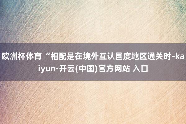 歐洲杯體育 　　“相配是在境外互認國度地區通關時-kaiyun·開云(中國)官方網站 入口