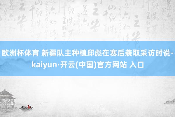 歐洲杯體育 　　新疆隊主種植邱彪在賽后襲取采訪時說-kaiyun·開云(中國)官方網站 入口
