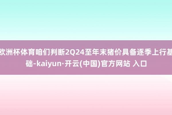 歐洲杯體育咱們判斷2Q24至年末豬價具備逐季上行基礎-kaiyun·開云(中國)官方網站 入口