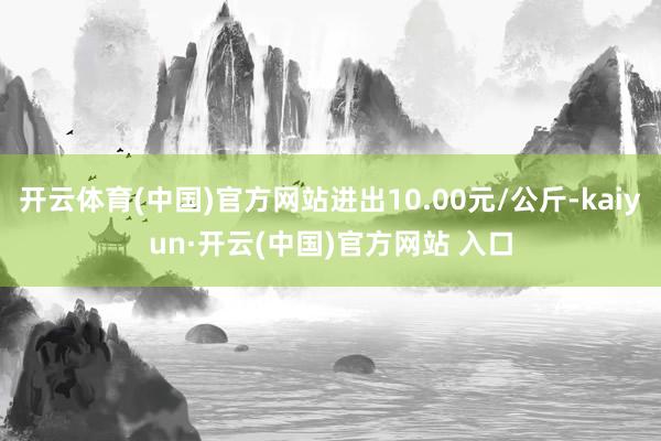開云體育(中國)官方網(wǎng)站進(jìn)出10.00元/公斤-kaiyun·開云(中國)官方網(wǎng)站 入口