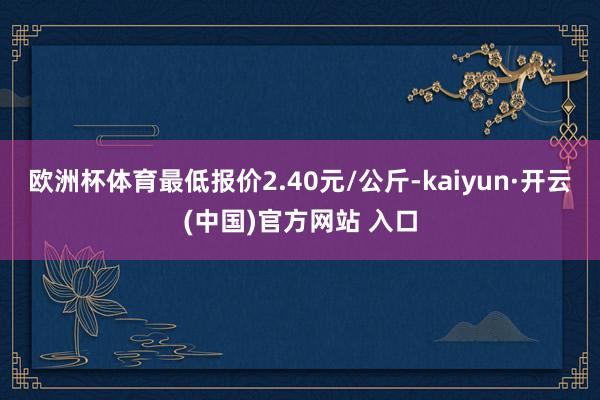 歐洲杯體育最低報價2.40元/公斤-kaiyun·開云(中國)官方網站 入口