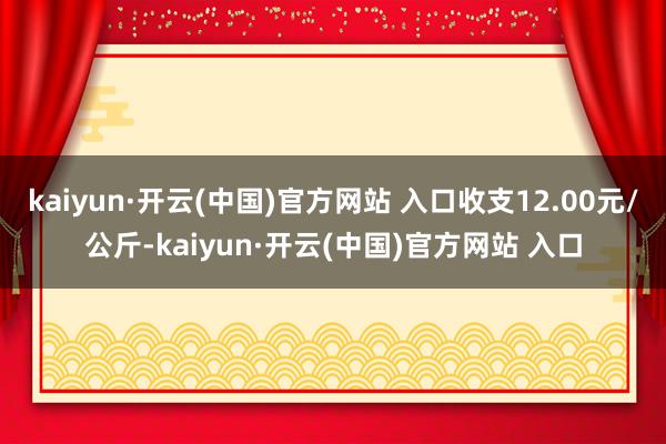 kaiyun·開云(中國)官方網(wǎng)站 入口收支12.00元/公斤-kaiyun·開云(中國)官方網(wǎng)站 入口