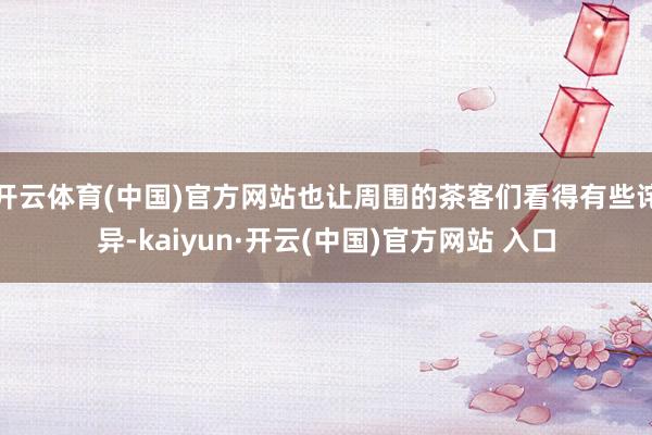開云體育(中國)官方網站也讓周圍的茶客們看得有些詫異-kaiyun·開云(中國)官方網站 入口
