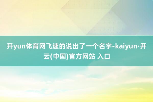 開yun體育網(wǎng)飛速的說出了一個名字-kaiyun·開云(中國)官方網(wǎng)站 入口