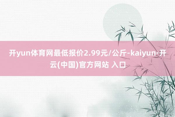 開yun體育網最低報價2.99元/公斤-kaiyun·開云(中國)官方網站 入口