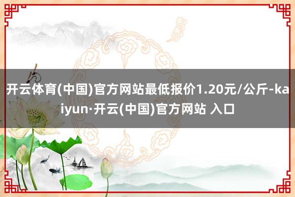 開云體育(中國)官方網站最低報價1.20元/公斤-kaiyun·開云(中國)官方網站 入口