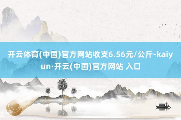 開云體育(中國)官方網站收支6.56元/公斤-kaiyun·開云(中國)官方網站 入口