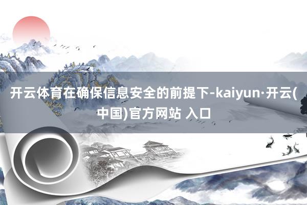 開云體育在確保信息安全的前提下-kaiyun·開云(中國)官方網站 入口