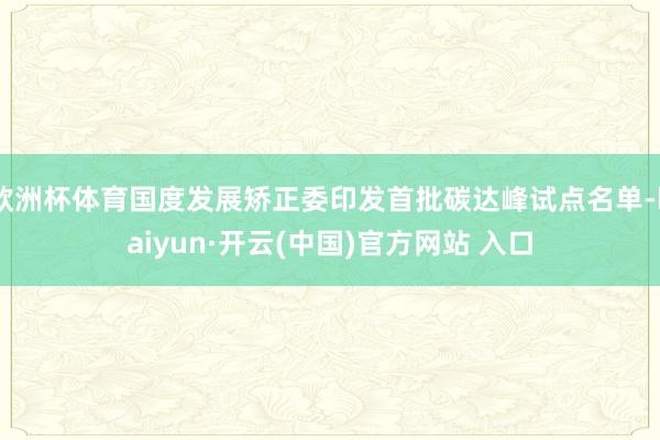 歐洲杯體育國度發展矯正委印發首批碳達峰試點名單-kaiyun·開云(中國)官方網站 入口