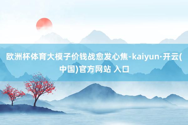 歐洲杯體育大模子價錢戰愈發心焦-kaiyun·開云(中國)官方網站 入口