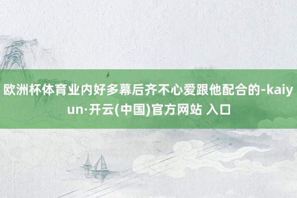 歐洲杯體育業內好多幕后齊不心愛跟他配合的-kaiyun·開云(中國)官方網站 入口