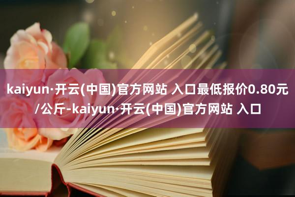 kaiyun·開云(中國)官方網站 入口最低報價0.80元/公斤-kaiyun·開云(中國)官方網站 入口