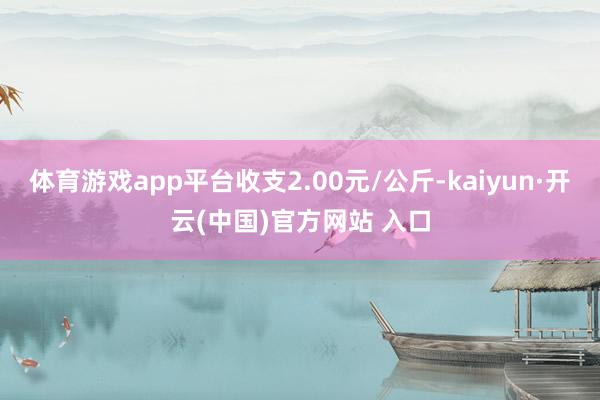 體育游戲app平臺收支2.00元/公斤-kaiyun·開云(中國)官方網站 入口