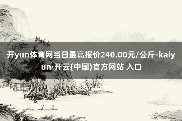 開(kāi)yun體育網(wǎng)當(dāng)日最高報(bào)價(jià)240.00元/公斤-kaiyun·開(kāi)云(中國(guó))官方網(wǎng)站 入口