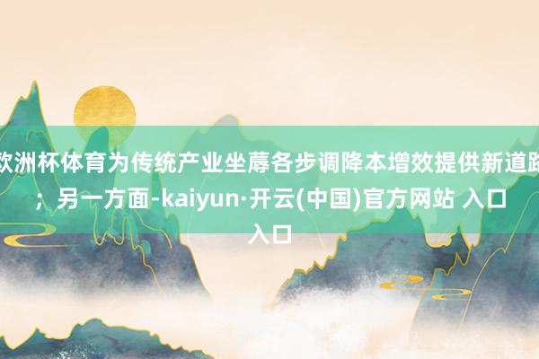 歐洲杯體育為傳統產業坐蓐各步調降本增效提供新道路；另一方面-kaiyun·開云(中國)官方網站 入口