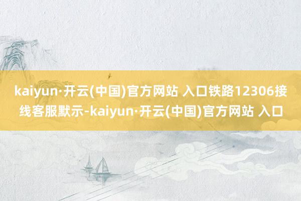 kaiyun·開云(中國)官方網站 入口鐵路12306接線客服默示-kaiyun·開云(中國)官方網站 入口
