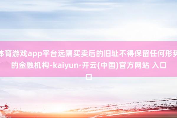 體育游戲app平臺遠隔買賣后的舊址不得保留任何形勢的金融機構-kaiyun·開云(中國)官方網站 入口