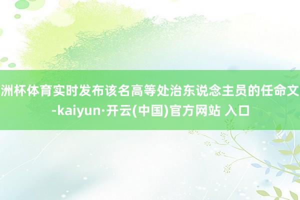 歐洲杯體育實時發布該名高等處治東說念主員的任命文獻-kaiyun·開云(中國)官方網站 入口