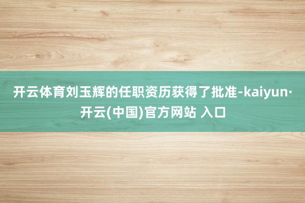開云體育劉玉輝的任職資歷獲得了批準-kaiyun·開云(中國)官方網站 入口