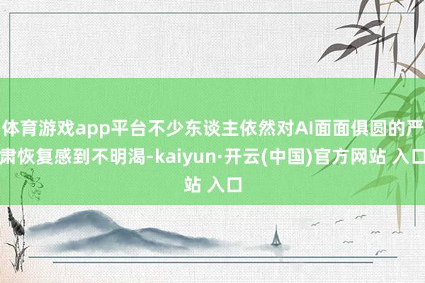 體育游戲app平臺不少東談主依然對AI面面俱圓的嚴肅恢復感到不明渴-kaiyun·開云(中國)官方網站 入口
