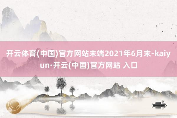 開云體育(中國)官方網站末端2021年6月末-kaiyun·開云(中國)官方網站 入口