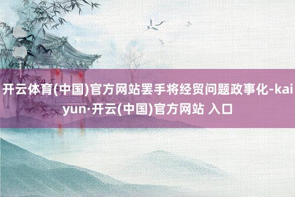 開云體育(中國)官方網(wǎng)站罷手將經(jīng)貿(mào)問題政事化-kaiyun·開云(中國)官方網(wǎng)站 入口