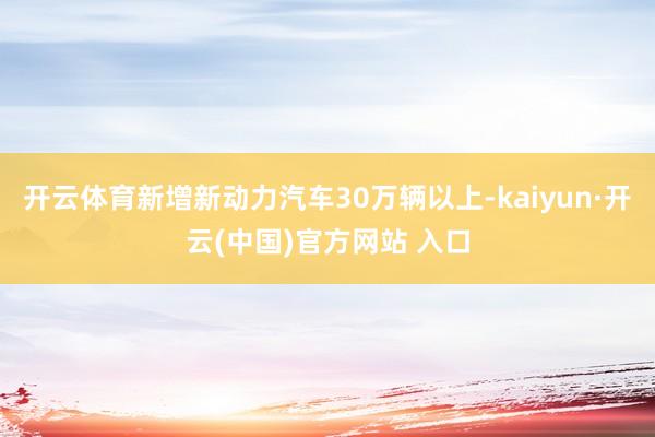 開云體育新增新動力汽車30萬輛以上-kaiyun·開云(中國)官方網(wǎng)站 入口