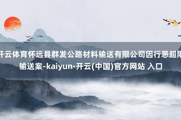 開云體育懷遠縣群發公路材料輸送有限公司因行惡超限輸送案-kaiyun·開云(中國)官方網站 入口