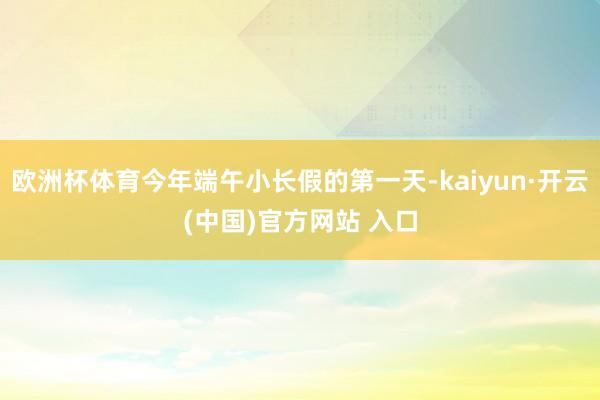 歐洲杯體育今年端午小長假的第一天-kaiyun·開云(中國)官方網站 入口