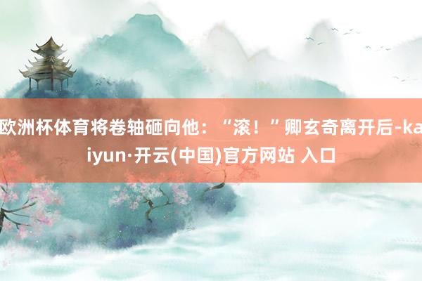 歐洲杯體育將卷軸砸向他：“滾！”卿玄奇離開后-kaiyun·開云(中國)官方網站 入口