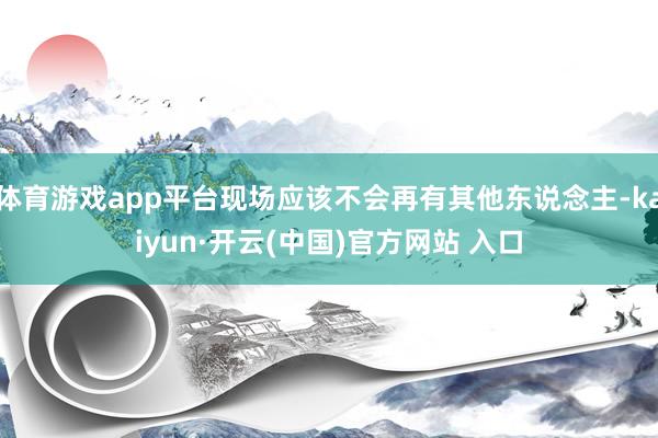 體育游戲app平臺現(xiàn)場應(yīng)該不會再有其他東說念主-kaiyun·開云(中國)官方網(wǎng)站 入口