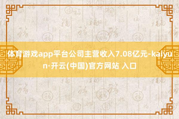 體育游戲app平臺公司主營收入7.08億元-kaiyun·開云(中國)官方網站 入口