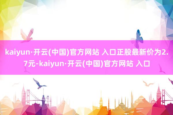 kaiyun·開云(中國)官方網站 入口正股最新價為2.7元-kaiyun·開云(中國)官方網站 入口