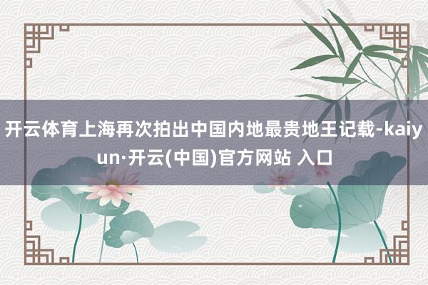 開云體育上海再次拍出中國內(nèi)地最貴地王記載-kaiyun·開云(中國)官方網(wǎng)站 入口