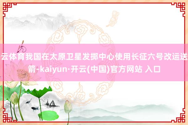 開云體育我國在太原衛星發擲中心使用長征六號改運送火箭-kaiyun·開云(中國)官方網站 入口