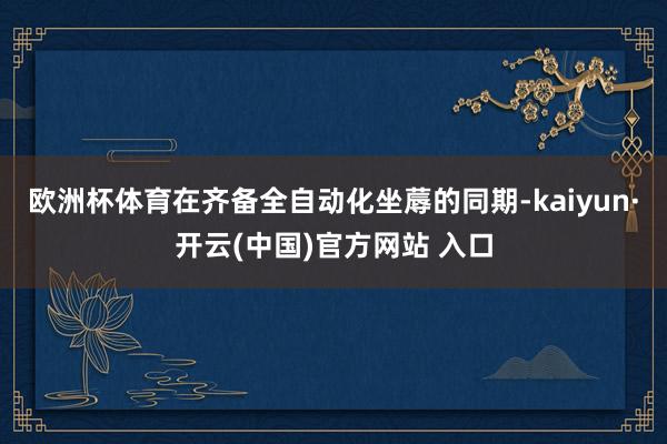 歐洲杯體育在齊備全自動化坐蓐的同期-kaiyun·開云(中國)官方網站 入口
