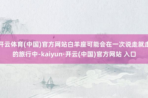 開(kāi)云體育(中國(guó))官方網(wǎng)站白羊座可能會(huì)在一次說(shuō)走就走的旅行中-kaiyun·開(kāi)云(中國(guó))官方網(wǎng)站 入口