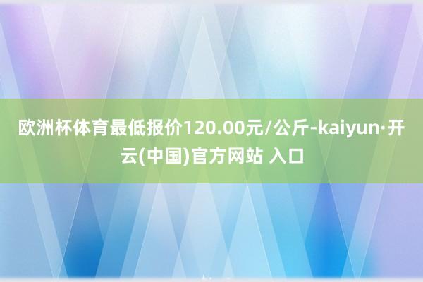 歐洲杯體育最低報價120.00元/公斤-kaiyun·開云(中國)官方網(wǎng)站 入口