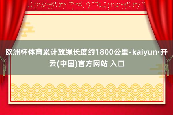 歐洲杯體育累計放繩長度約1800公里-kaiyun·開云(中國)官方網(wǎng)站 入口