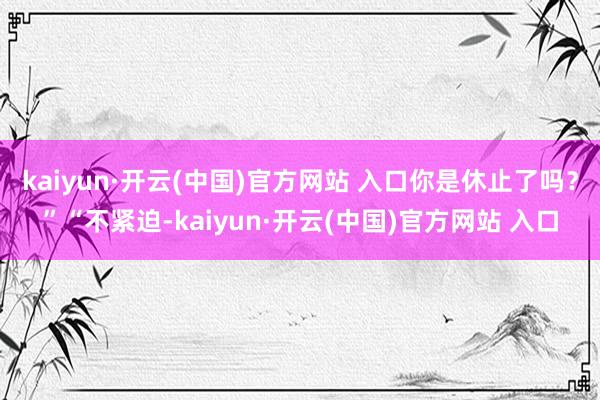 kaiyun·開云(中國)官方網站 入口你是休止了嗎？”“不緊迫-kaiyun·開云(中國)官方網站 入口