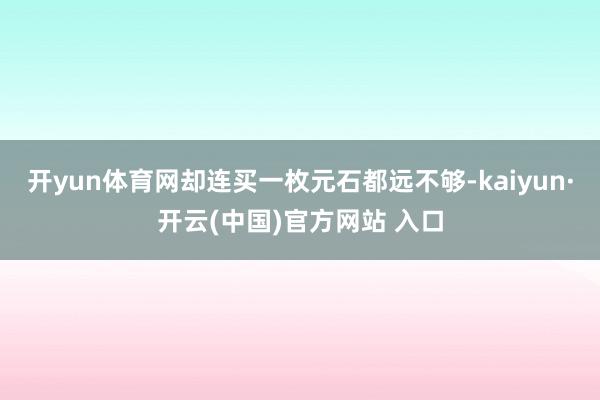 開(kāi)yun體育網(wǎng)卻連買一枚元石都遠(yuǎn)不夠-kaiyun·開(kāi)云(中國(guó))官方網(wǎng)站 入口