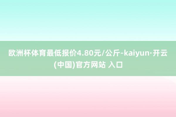 歐洲杯體育最低報(bào)價(jià)4.80元/公斤-kaiyun·開(kāi)云(中國(guó))官方網(wǎng)站 入口