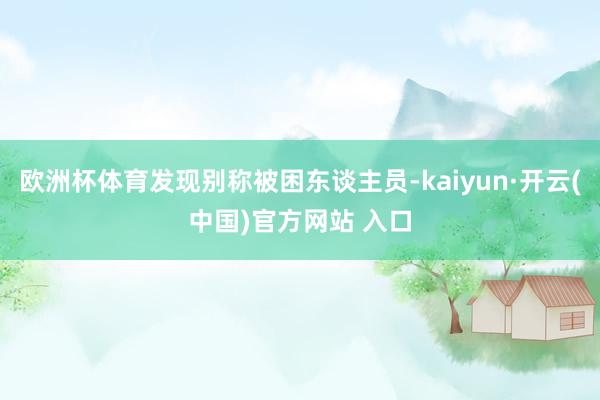 歐洲杯體育發現別稱被困東談主員-kaiyun·開云(中國)官方網站 入口