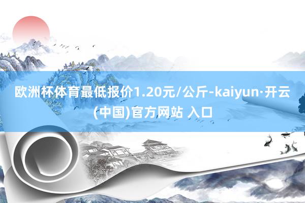 歐洲杯體育最低報價1.20元/公斤-kaiyun·開云(中國)官方網站 入口
