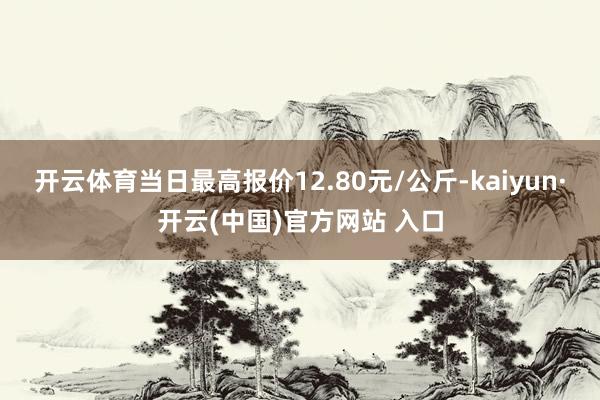開云體育當日最高報價12.80元/公斤-kaiyun·開云(中國)官方網站 入口