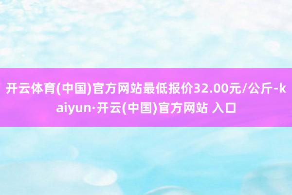 開云體育(中國)官方網(wǎng)站最低報價32.00元/公斤-kaiyun·開云(中國)官方網(wǎng)站 入口
