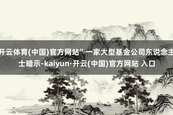 開(kāi)云體育(中國(guó))官方網(wǎng)站”一家大型基金公司東說(shuō)念主士暗示-kaiyun·開(kāi)云(中國(guó))官方網(wǎng)站 入口