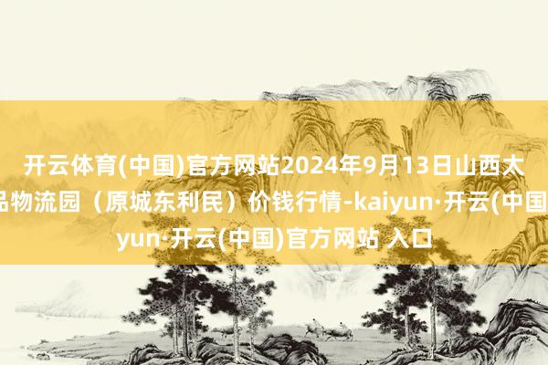 開云體育(中國)官方網(wǎng)站2024年9月13日山西太原丈子頭農(nóng)居品物流園(原城東利民)價錢行情-kaiyun·開云(中國)官方網(wǎng)站 入口