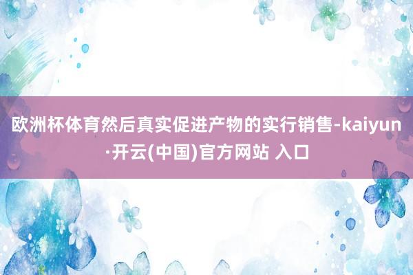 歐洲杯體育然后真實促進產物的實行銷售-kaiyun·開云(中國)官方網站 入口
