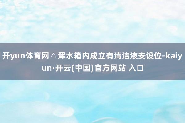 開yun體育網△渾水箱內成立有清潔液安設位-kaiyun·開云(中國)官方網站 入口